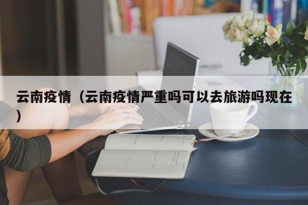 云南疫情（云南疫情严重吗可以去旅游吗现在）