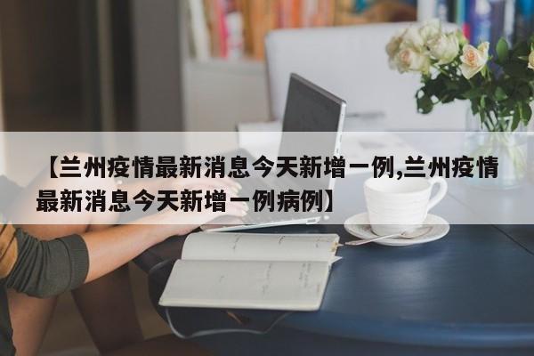 【兰州疫情最新消息今天新增一例,兰州疫情最新消息今天新增一例病例】