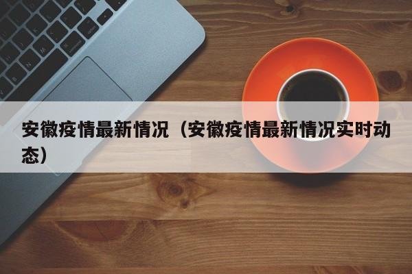 安徽疫情最新情况（安徽疫情最新情况实时动态）