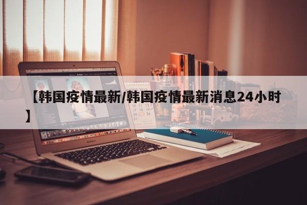 【韩国疫情最新/韩国疫情最新消息24小时】