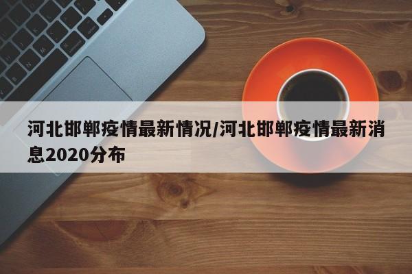 河北邯郸疫情最新情况/河北邯郸疫情最新消息2020分布