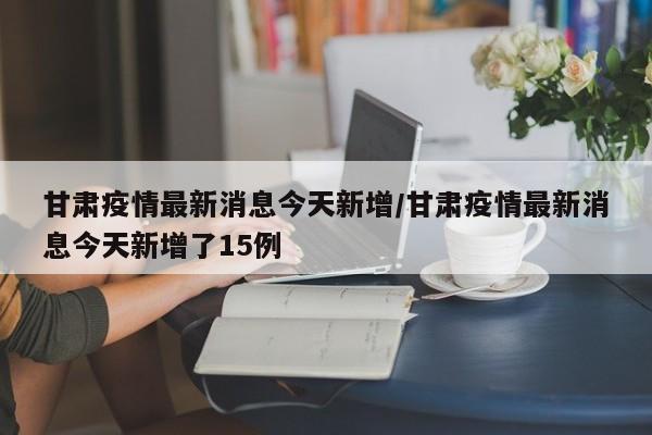 甘肃疫情最新消息今天新增/甘肃疫情最新消息今天新增了15例