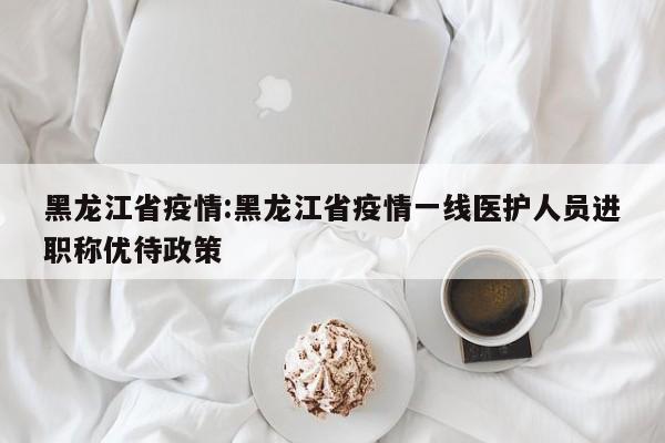 黑龙江省疫情:黑龙江省疫情一线医护人员进职称优待政策