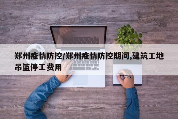 郑州疫情防控/郑州疫情防控期间,建筑工地吊篮停工费用