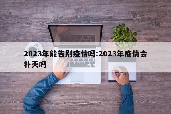 2023年能告别疫情吗:2023年疫情会扑灭吗