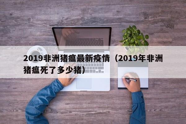 2019非洲猪瘟最新疫情（2019年非洲猪瘟死了多少猪）