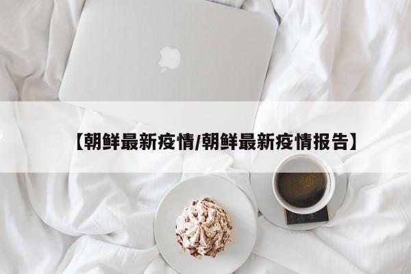 【朝鲜最新疫情/朝鲜最新疫情报告】