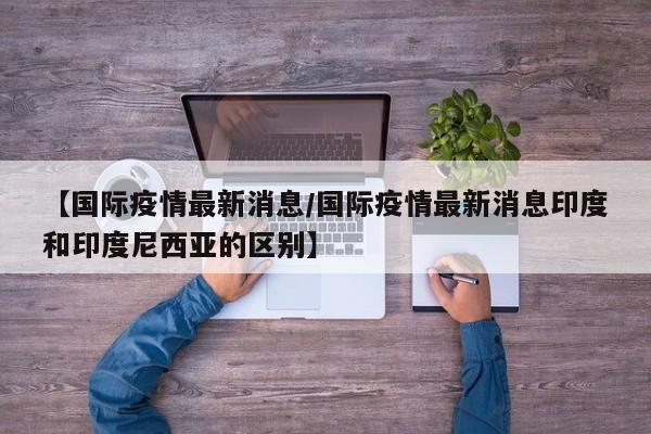 【国际疫情最新消息/国际疫情最新消息印度和印度尼西亚的区别】