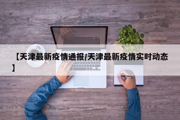 【天津最新疫情通报/天津最新疫情实时动态】