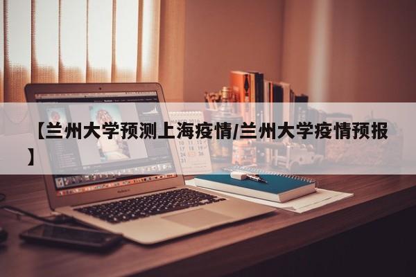 【兰州大学预测上海疫情/兰州大学疫情预报】