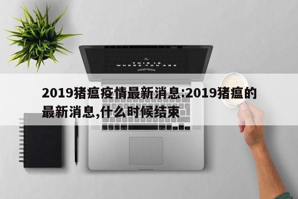 2019猪瘟疫情最新消息:2019猪瘟的最新消息,什么时候结束