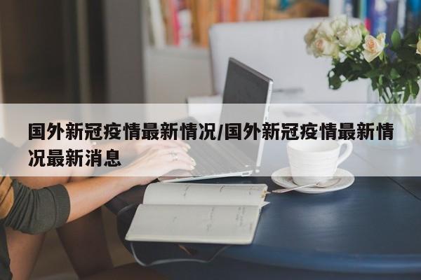 国外新冠疫情最新情况/国外新冠疫情最新情况最新消息