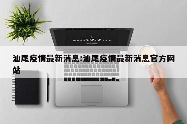 汕尾疫情最新消息:汕尾疫情最新消息官方网站