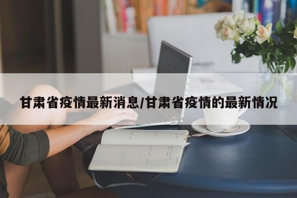 甘肃省疫情最新消息/甘肃省疫情的最新情况