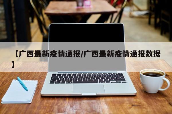 【广西最新疫情通报/广西最新疫情通报数据】