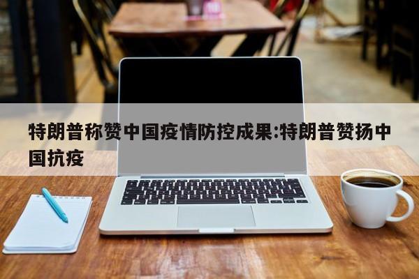 特朗普称赞中国疫情防控成果:特朗普赞扬中国抗疫