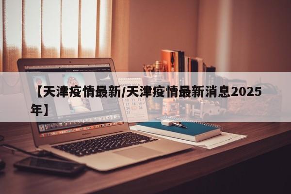 【天津疫情最新/天津疫情最新消息2025年】