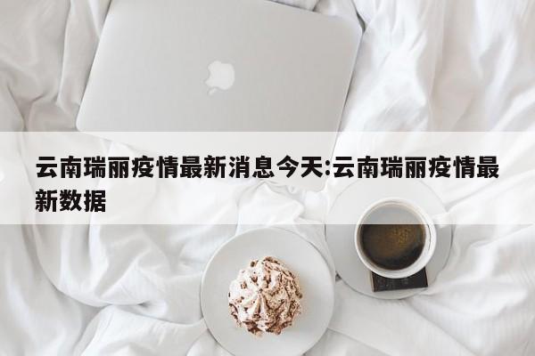 云南瑞丽疫情最新消息今天:云南瑞丽疫情最新数据