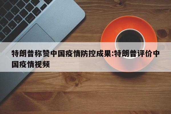 特朗普称赞中国疫情防控成果:特朗普评价中国疫情视频