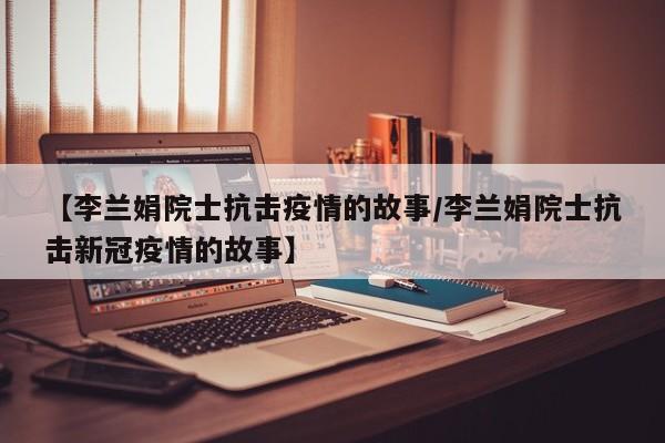 【李兰娟院士抗击疫情的故事/李兰娟院士抗击新冠疫情的故事】