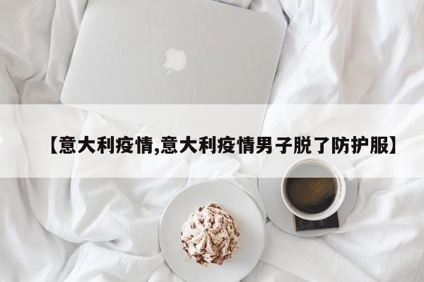 【意大利疫情,意大利疫情男子脱了防护服】
