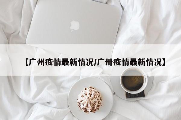 【广州疫情最新情况/广卅疫情最新情况】