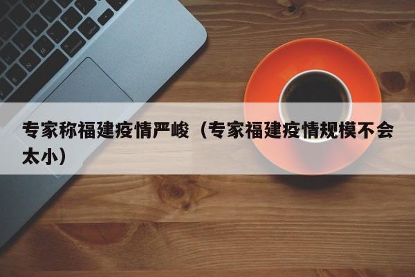 专家称福建疫情严峻（专家福建疫情规模不会太小）