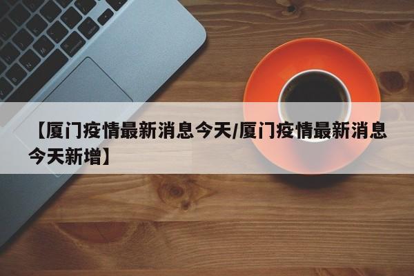 【厦门疫情最新消息今天/厦门疫情最新消息今天新增】