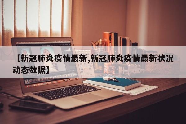 【新冠肺炎疫情最新,新冠肺炎疫情最新状况动态数据】