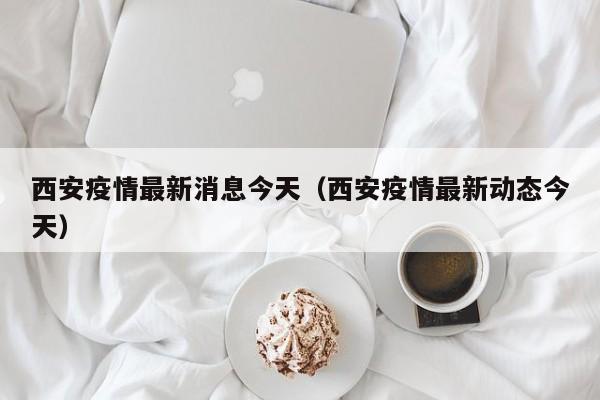 西安疫情最新消息今天（西安疫情最新动态今天）
