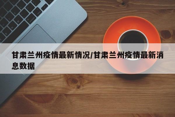 甘肃兰州疫情最新情况/甘肃兰州疫情最新消息数据