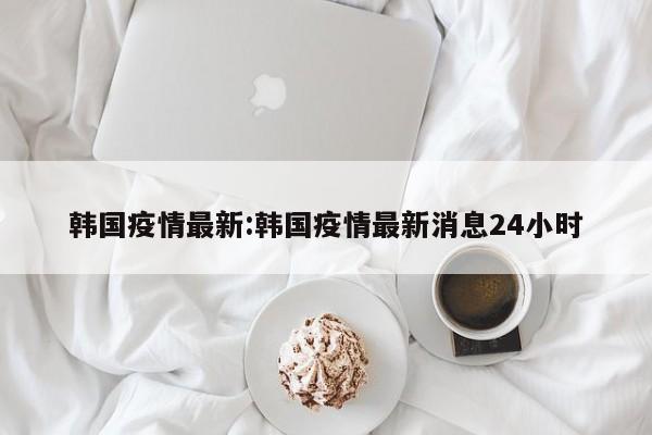 韩国疫情最新:韩国疫情最新消息24小时