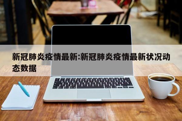 新冠肺炎疫情最新:新冠肺炎疫情最新状况动态数据