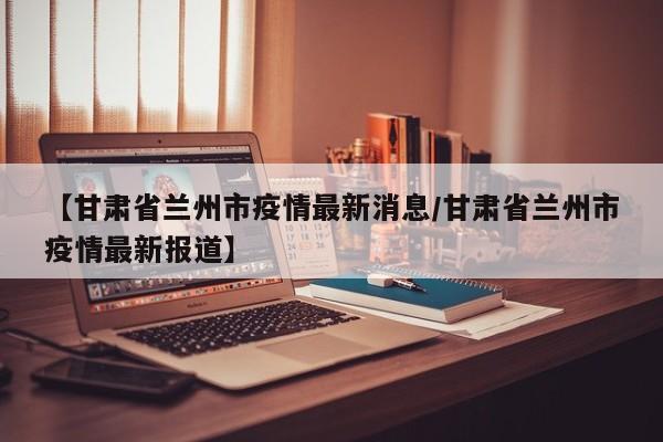 【甘肃省兰州市疫情最新消息/甘肃省兰州市疫情最新报道】