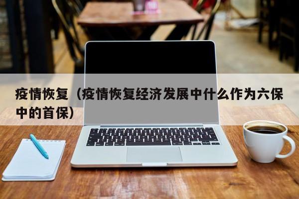疫情恢复（疫情恢复经济发展中什么作为六保中的首保）