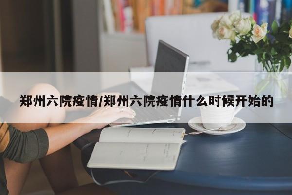 郑州六院疫情/郑州六院疫情什么时候开始的