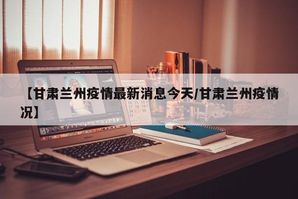 【甘肃兰州疫情最新消息今天/甘肃兰州疫情况】