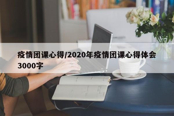 疫情团课心得/2020年疫情团课心得体会3000字