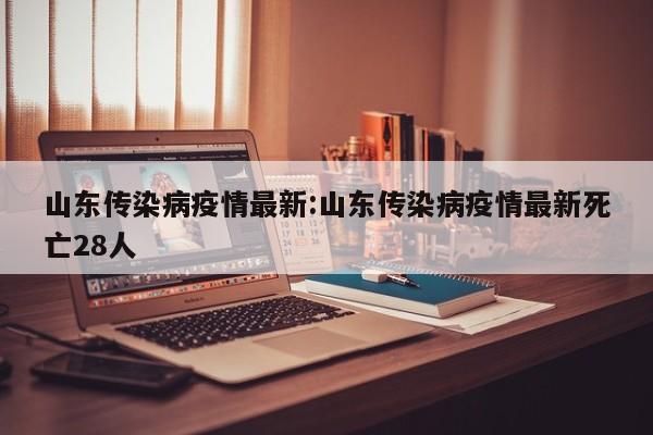山东传染病疫情最新:山东传染病疫情最新死亡28人