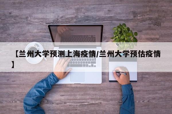 【兰州大学预测上海疫情/兰州大学预估疫情】