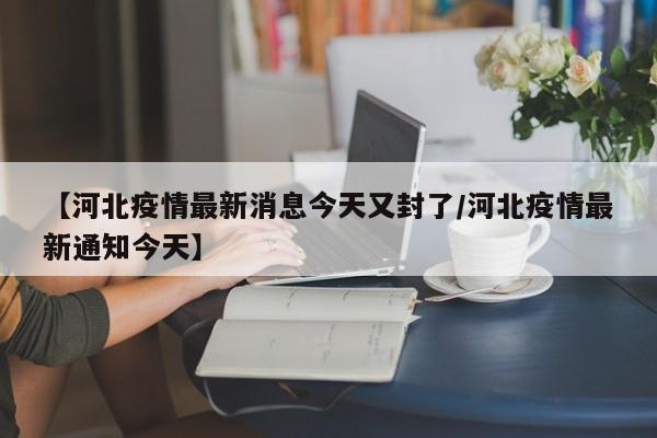 【河北疫情最新消息今天又封了/河北疫情最新通知今天】