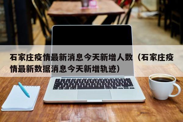 石家庄疫情最新消息今天新增人数（石家庄疫情最新数据消息今天新增轨迹）