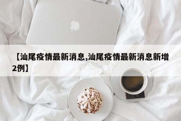 【汕尾疫情最新消息,汕尾疫情最新消息新增2例】