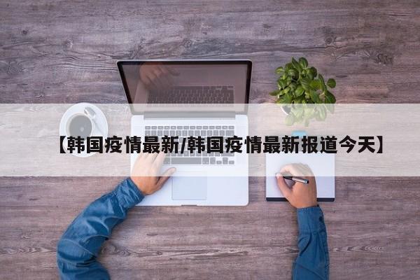 【韩国疫情最新/韩国疫情最新报道今天】