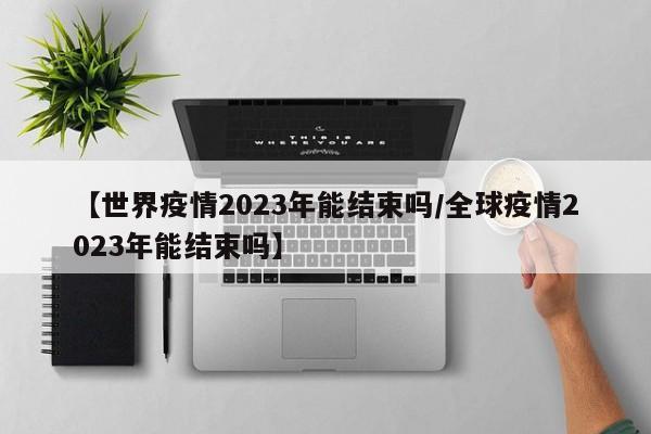 【世界疫情2023年能结束吗/全球疫情2023年能结束吗】