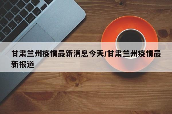 甘肃兰州疫情最新消息今天/甘肃兰州疫情最新报道
