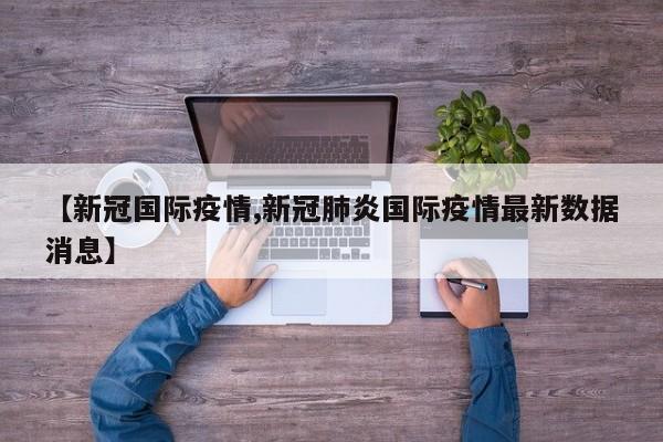 【新冠国际疫情,新冠肺炎国际疫情最新数据消息】