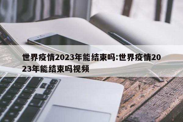 世界疫情2023年能结束吗:世界疫情2023年能结束吗视频