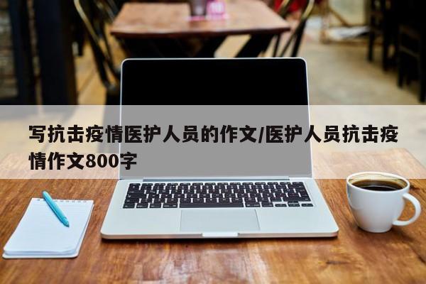 写抗击疫情医护人员的作文/医护人员抗击疫情作文800字