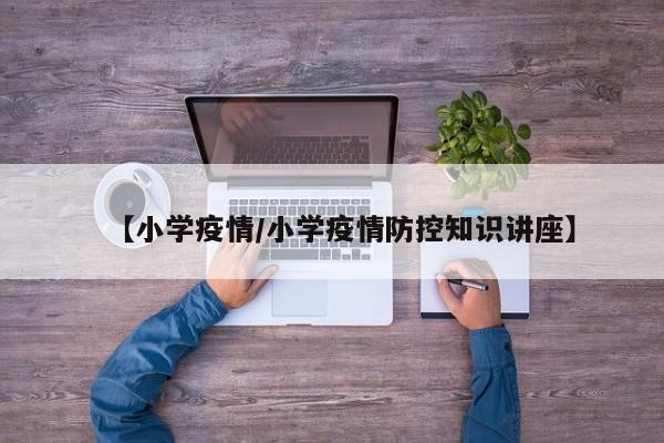 【小学疫情/小学疫情防控知识讲座】
